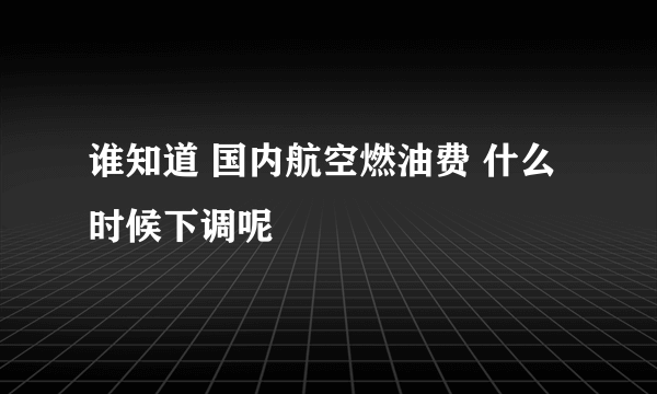 谁知道 国内航空燃油费 什么时候下调呢