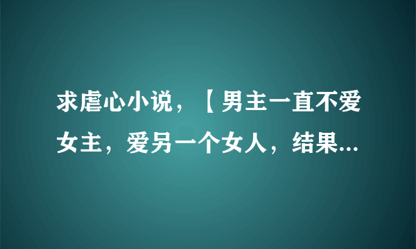 求虐心小说，【男主一直不爱女主，爱另一个女人，结果爱上女主后，女主死也不相信男主爱她，】