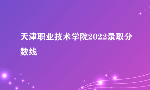 天津职业技术学院2022录取分数线