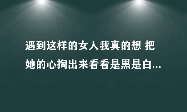 遇到这样的女人我真的想 把她的心掏出来看看是黑是白 把她的B掰开看看是红是黑。可惜了我一腔热血一