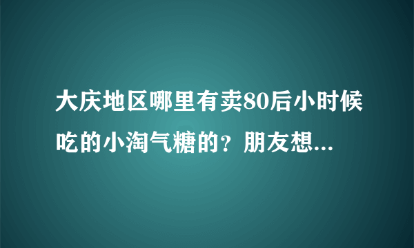 大庆地区哪里有卖80后小时候吃的小淘气糖的？朋友想吃，急~~~哎~~谢谢了~