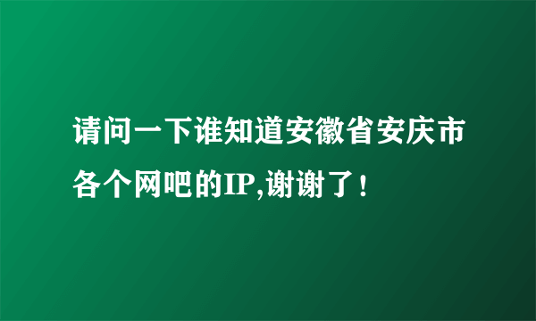 请问一下谁知道安徽省安庆市各个网吧的IP,谢谢了！