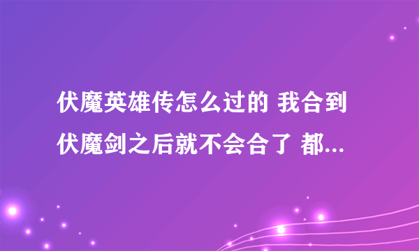 伏魔英雄传怎么过的 我合到伏魔剑之后就不会合了 都不知道需要什么才可以合 那个大哥详细点告诉我