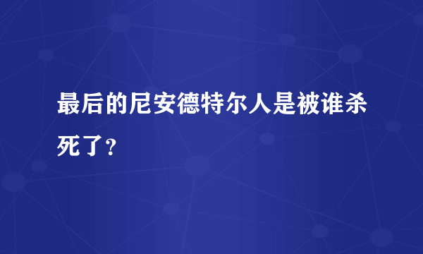 最后的尼安德特尔人是被谁杀死了？