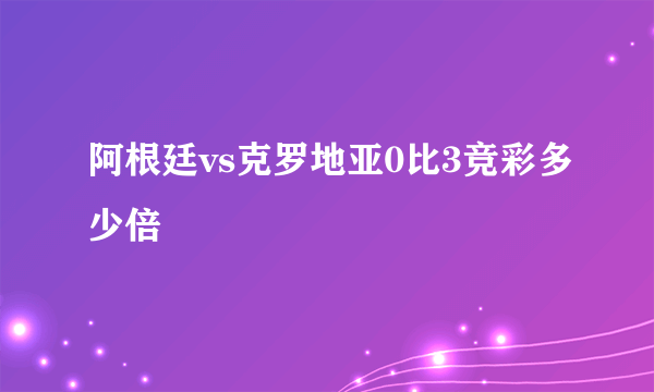 阿根廷vs克罗地亚0比3竞彩多少倍