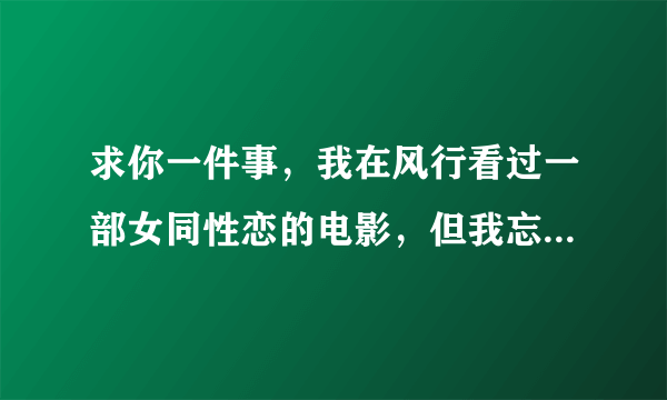 求你一件事，我在风行看过一部女同性恋的电影，但我忘了叫什么名，我告诉你大概的内容，求你帮帮我吧！