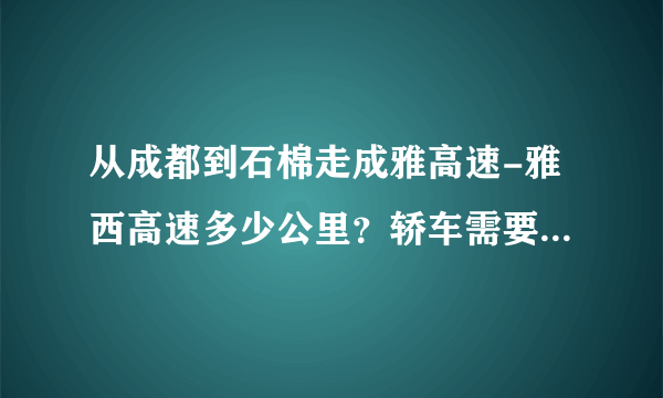 从成都到石棉走成雅高速-雅西高速多少公里？轿车需要多少过路费？谢谢！