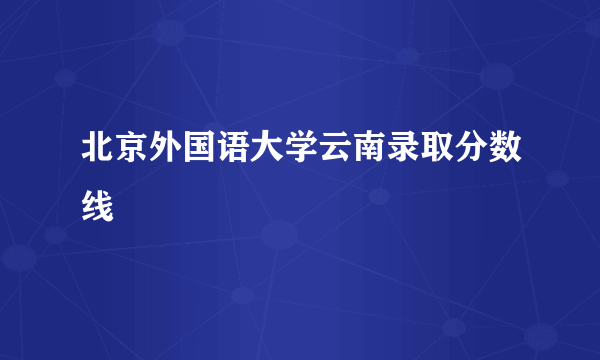 北京外国语大学云南录取分数线