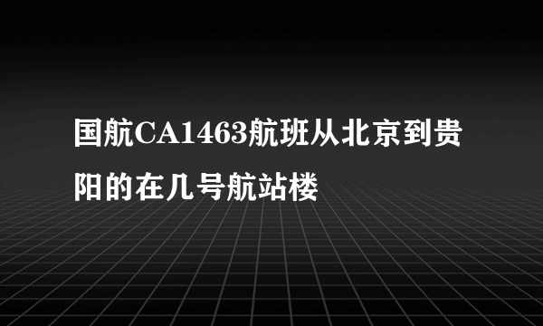 国航CA1463航班从北京到贵阳的在几号航站楼