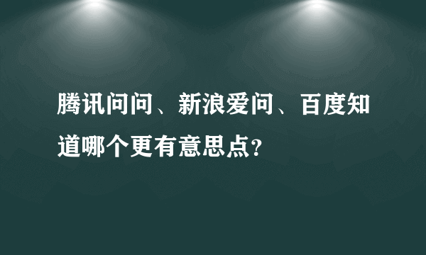 腾讯问问、新浪爱问、百度知道哪个更有意思点？