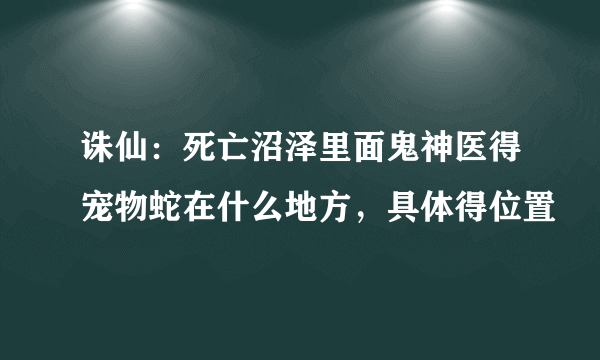 诛仙：死亡沼泽里面鬼神医得宠物蛇在什么地方，具体得位置