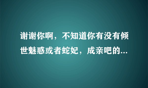 谢谢你啊，不知道你有没有倾世魅惑或者蛇妃，成亲吧的全文txt，有的话可不可以发给我啊，谢谢