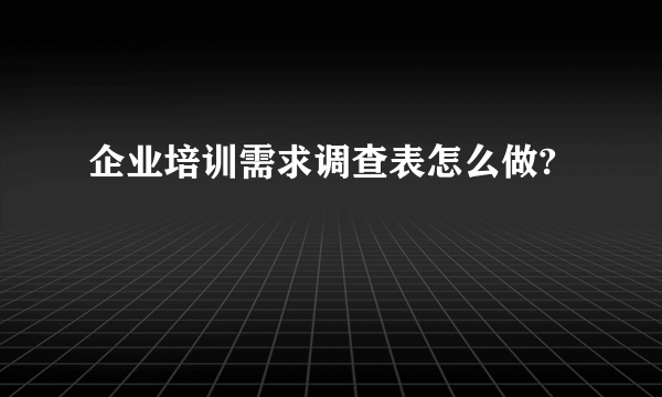 企业培训需求调查表怎么做?