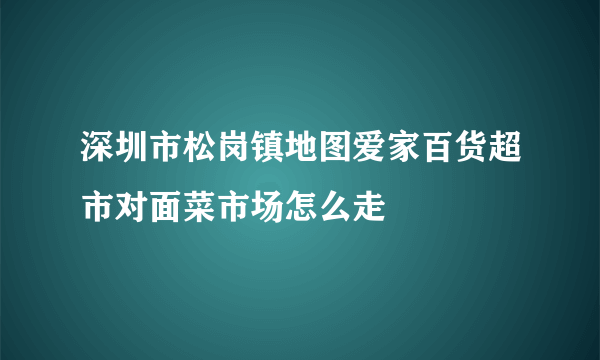 深圳市松岗镇地图爱家百货超市对面菜市场怎么走