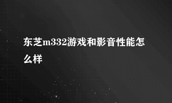 东芝m332游戏和影音性能怎么样