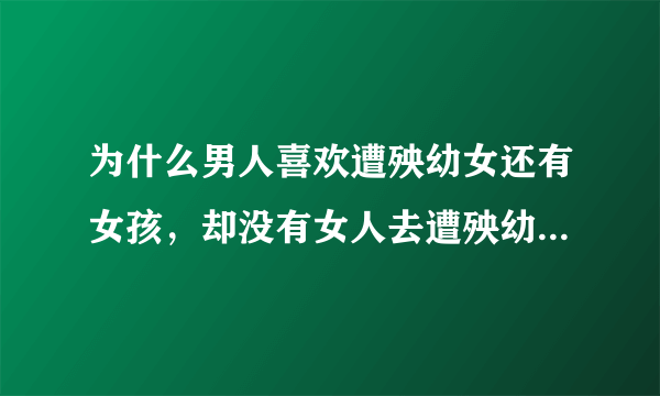 为什么男人喜欢遭殃幼女还有女孩，却没有女人去遭殃幼男和男孩？为什么男 人遭殃幼女和女孩，你们却觉得