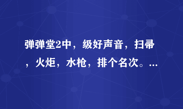 弹弹堂2中，级好声音，扫帚，火炬，水枪，排个名次。哪个武器好？？(理由)