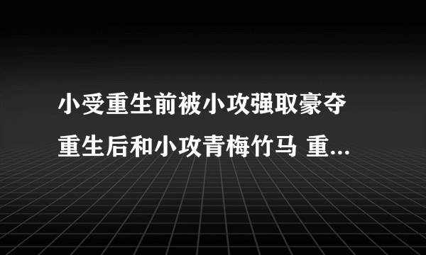 小受重生前被小攻强取豪夺 重生后和小攻青梅竹马 重生文 类似重生之受翻天的 谢谢