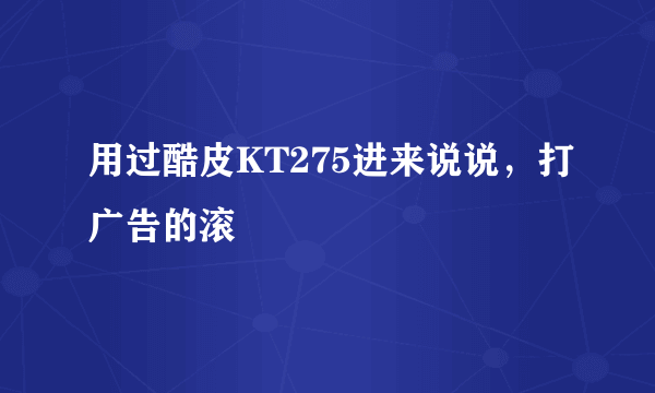 用过酷皮KT275进来说说，打广告的滚