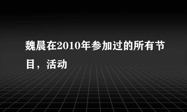 魏晨在2010年参加过的所有节目，活动