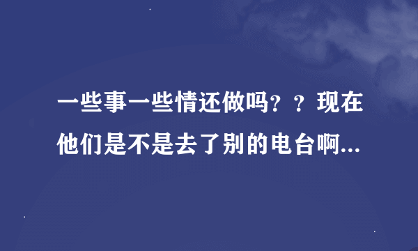 一些事一些情还做吗？？现在他们是不是去了别的电台啊？？还是做别的节目啦！！或者不做啦！！