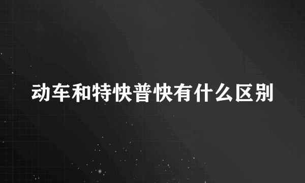 动车和特快普快有什么区别