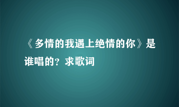 《多情的我遇上绝情的你》是谁唱的？求歌词