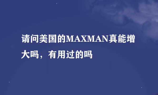 请问美国的MAXMAN真能增大吗，有用过的吗