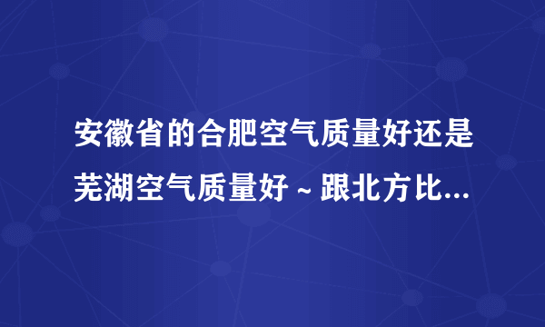 安徽省的合肥空气质量好还是芜湖空气质量好～跟北方比较又怎么样呢～