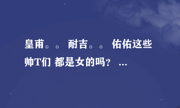 皇甫。。 耐吉。。 佑佑这些帅T们 都是女的吗？ 她们是不是都整过型啊？