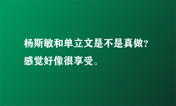 杨斯敏和单立文是不是真做？感觉好像很享受。