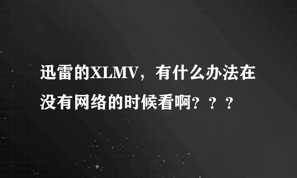 迅雷的XLMV，有什么办法在没有网络的时候看啊？？？