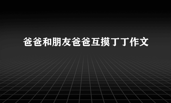 爸爸和朋友爸爸互摸丁丁作文