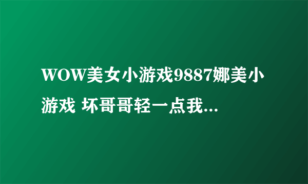 WOW美女小游戏9887娜美小游戏 坏哥哥轻一点我被男同桌吸了地图共享通用是如何回事复制也行