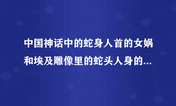 中国神话中的蛇身人首的女娲和埃及雕像里的蛇头人身的东西有联系吗