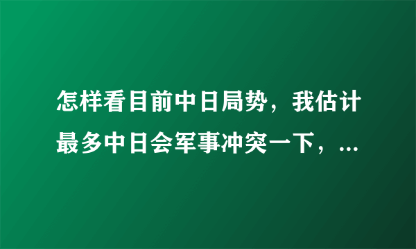 怎样看目前中日局势，我估计最多中日会军事冲突一下，现在还不到吃掉日本的时机。