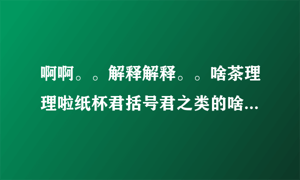 啊啊。。解释解释。。啥茶理理啦纸杯君括号君之类的啥国人啥的 原以为括号君他们都是一些乱七八糟不正经