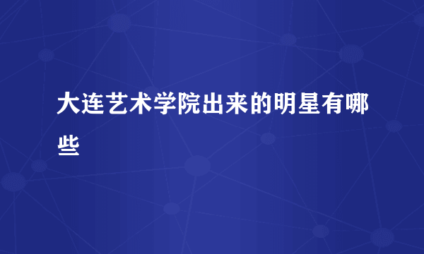 大连艺术学院出来的明星有哪些