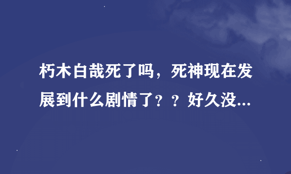 朽木白哉死了吗，死神现在发展到什么剧情了？？好久没看了求解答