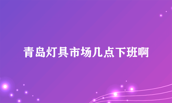 青岛灯具市场几点下班啊