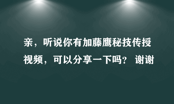 亲，听说你有加藤鹰秘技传授视频，可以分享一下吗？ 谢谢