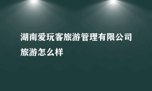 湖南爱玩客旅游管理有限公司旅游怎么样