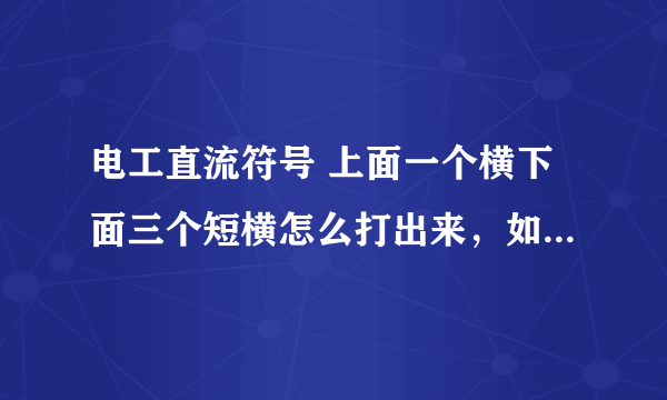 电工直流符号 上面一个横下面三个短横怎么打出来，如果你能打出来 我复制也行，谢谢