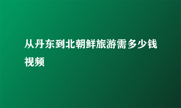 从丹东到北朝鲜旅游需多少钱视频