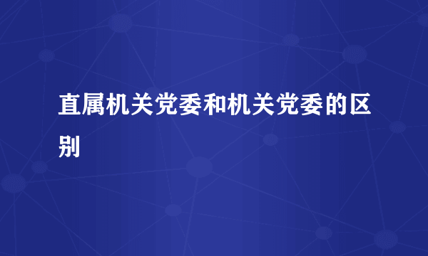 直属机关党委和机关党委的区别