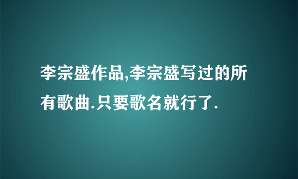 李宗盛作品,李宗盛写过的所有歌曲.只要歌名就行了.