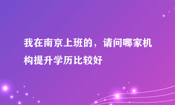 我在南京上班的，请问哪家机构提升学历比较好