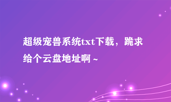 超级宠兽系统txt下载，跪求给个云盘地址啊～