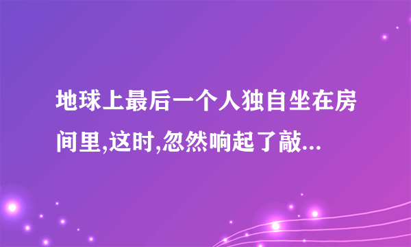 地球上最后一个人独自坐在房间里,这时,忽然响起了敲门声……续写