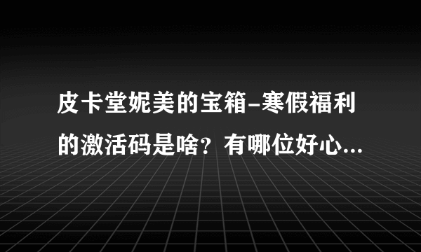 皮卡堂妮美的宝箱-寒假福利的激活码是啥？有哪位好心人帮忙微信关注下提问下么？在线等，急。